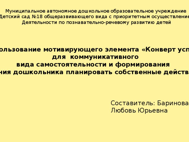 Муниципальное автономное дошкольное образовательное учреждение Детский сад №18 общеразвивающего вида с приоритетным осуществлением Деятельности по познавательно-речевому развитию детей «Использование мотивирующего элемента «Конверт успеха»  для коммуникативного вида самостоятельности и формирования умения дошкольника планировать собственные действия» Составитель: Баринова Любовь Юрьевна