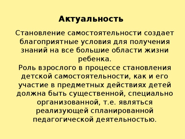 Актуальность Становление самостоятельности создает благоприятные условия для получения знаний на все большие области жизни ребенка. Роль взрослого в процессе становления детской самостоятельности, как и его участие в предметных действиях детей должна быть существенной, специально организованной, т.е. являться реализующей спланированной педагогической деятельностью.