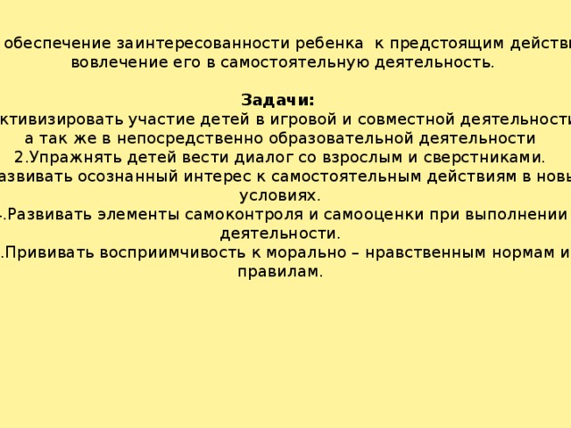 Цель: обеспечение заинтересованности ребенка к предстоящим действиям и  вовлечение его в самостоятельную деятельность. Задачи: 1.Активизировать участие детей в игровой и совместной деятельности, а так же в непосредственно образовательной деятельности 2.Упражнять детей вести диалог со взрослым и сверстниками. 3.Развивать осознанный интерес к самостоятельным действиям в новых условиях. 4.Развивать элементы самоконтроля и самооценки при выполнении деятельности. 5.Прививать восприимчивость к морально – нравственным нормам и правилам.