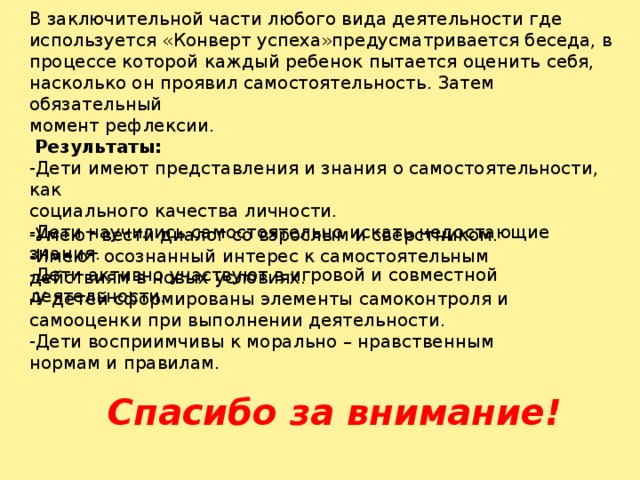 В заключительной части любого вида деятельности где используется «Конверт успеха»предусматривается беседа, в процессе которой каждый ребенок пытается оценить себя, насколько он проявил самостоятельность. Затем обязательный момент рефлексии.  Результаты: -Дети имеют представления и знания о самостоятельности, как социального качества личности. -Дети научились самостоятельно искать недостающие знания. -Дети активно участвуют в игровой и совместной деятельности. -Умеют вести диалог со взрослым и сверстником. -Имеют осознанный интерес к самостоятельным действиям в новых условиях. -У детей сформированы элементы самоконтроля и самооценки при выполнении деятельности. -Дети восприимчивы к морально – нравственным нормам и правилам. Спасибо за внимание!