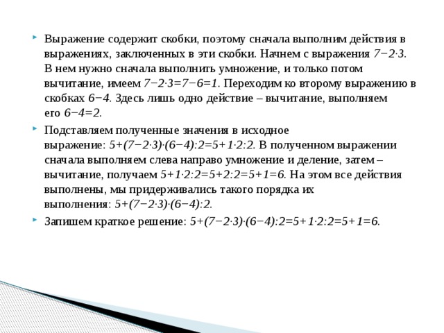 Выражение содержит скобки, поэтому сначала выполним действия в выражениях, заключенных в эти скобки. Начнем с выражения  7−2·3 . В нем нужно сначала выполнить умножение, и только потом вычитание, имеем  7−2·3=7−6=1 . Переходим ко второму выражению в скобках  6−4 . Здесь лишь одно действие – вычитание, выполняем его  6−4=2 . Подставляем полученные значения в исходное выражение:  5+(7−2·3)·(6−4):2=5+1·2:2 . В полученном выражении сначала выполняем слева направо умножение и деление, затем – вычитание, получаем  5+1·2:2=5+2:2=5+1=6 . На этом все действия выполнены, мы придерживались такого порядка их выполнения:  5+(7−2·3)·(6−4):2 . Запишем краткое решение:  5+(7−2·3)·(6−4):2=5+1·2:2=5+1=6 .