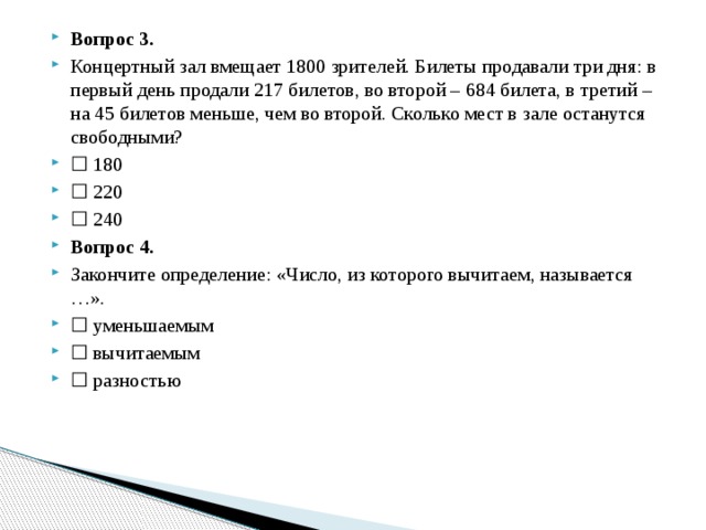 Вопрос 3. Концертный зал вмещает 1800 зрителей. Билеты продавали три дня: в первый день продали 217 билетов, во второй – 684 билета, в третий – на 45 билетов меньше, чем во второй. Сколько мест в зале останутся свободными? ☐  180 ☐  220 ☐  240 Вопрос 4. Закончите определение: «Число, из которого вычитаем, называется …». ☐  уменьшаемым ☐  вычитаемым ☐  разностью