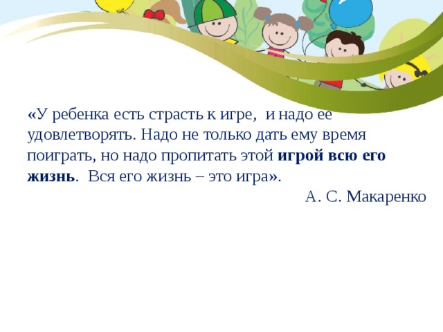 «У ребенка есть страсть к игре, и надо ее удовлетворять. Надо не только дать ему время поиграть, но надо пропитать этой  игрой всю его жизнь . Вся его жизнь – это игра». А. С. Макаренко  