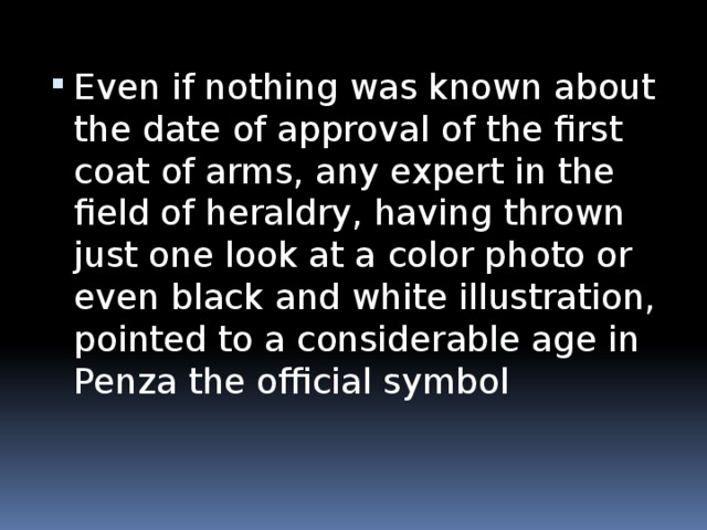 Even if nothing was known about the date of approval of the first coat of arms, any expert in the field of heraldry, having thrown just one look at a color photo or even black and white illustration, pointed to a considerable age in Penza the official symbol
