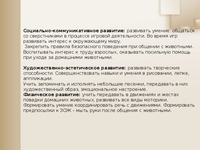 Социально-коммуникативное развитие: развивать умение общаться со сверстниками в процессе игровой деятельности. Во время игр развивать интерес к окружающему миру.  Закрепить правила безопасного поведения при общении с животными. Воспитывать интерес к труду взрослых, оказывать посильную помощь при уходе за домашними животными.  Художественно-эстетическое развитие: развивать творческие способности. Совершенствовать навыки и умения в рисовании, лепке, аппликации. Учить запоминать и исполнять небольшие песенки, передавать в них художественный образ, эмоциональное настроение. Физическое развитие: учить передавать в движениях и жестах повадки домашних животных, развивать все виды моторики. Формировать умение координировать речь с движениями. Формировать предпосылки к ЗОЖ – мыть руки после общения с животными.