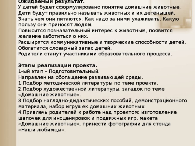 Ожидаемый результат. У детей будет сформулировано понятие домашние животные. Дети будут правильно называть животных и их детёнышей. Знать чем они питаются. Как надо за ними ухаживать. Какую пользу они приносят людям. Повысится познавательный интерес к животным, появится желание заботиться о них. Расширятся коммуникативные и творческие способности детей. Обогатится словарный запас детей. Родители станут участниками образовательного процесса. Этапы реализации проекта. 1-ый этап – Подготовительный. Направлен на обогащение развивающей среды. 1.Подбор методической литературы по теме проекта. 2.Подбор художественной литературы, загадок по теме «Домашние животные». 3.Подбор наглядно-дидактических пособий, демонстрационного материала, набор игрушек домашних животных. 4.Привлечь родителей к работе над проектом: изготовление шапочек для инсценировок и подвижных игр, макета «Домашние животные», принести фотографии для стенда «Наши любимцы».