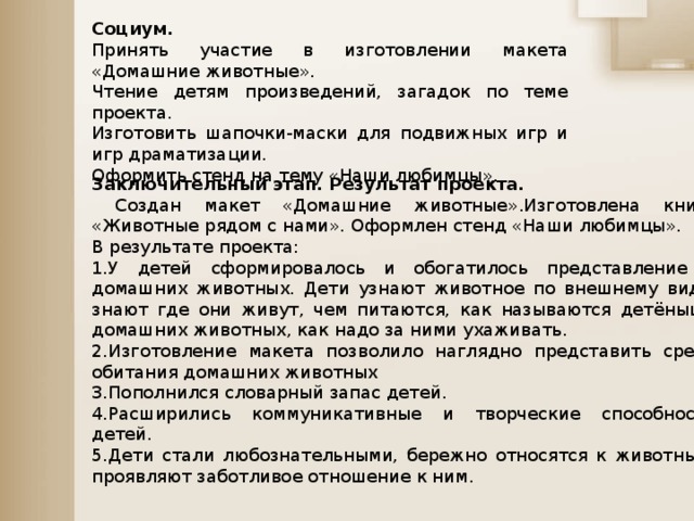 Заключительный этап. Результат проекта.  Создан макет «Домашние животные».Изготовлена книга «Животные рядом с нами». Оформлен стенд «Наши любимцы». В результате проекта: 1.У детей сформировалось и обогатилось представление о домашних животных. Дети узнают животное по внешнему виду, знают где они живут, чем питаются, как называются детёныши домашних животных, как надо за ними ухаживать. 2.Изготовление макета позволило наглядно представить среду обитания домашних животных 3.Пополнился словарный запас детей. 4.Расширились коммуникативные и творческие способности детей. 5.Дети стали любознательными, бережно относятся к животным, проявляют заботливое отношение к ним. Социум. Принять участие в изготовлении макета «Домашние животные». Чтение детям произведений, загадок по теме проекта. Изготовить шапочки-маски для подвижных игр и игр драматизации. Оформить стенд на тему «Наши любимцы».