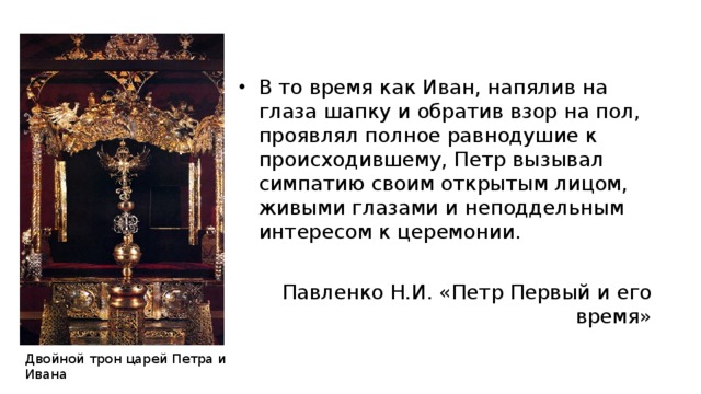 В то время как Иван, напялив на глаза шапку и обратив взор на пол, проявлял полное равнодушие к происходившему, Петр вызывал симпатию своим открытым лицом, живыми глазами и неподдельным интересом к церемонии.