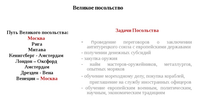 Великое посольство  Задачи Посольства  - п роведение переговоров о заключении антитурецкого союза с европейскими державами - получении денежных субсидий - закупка оружия - найм мастеров-оружейников, металлургов, опытных моряков - обучение мореходному делу, покупка кораблей, приглашение на службу иностранных офицеров - обучение европейским военным, политическим, научным, экономическим традициям Путь Великого посольства: Москва Рига Митава Кенигсберг - Амстердам Лондон – Оксфорд Амстердам Дрезден - Вена Венеция – Москва