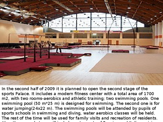 In the second half of 2009 it is planned to open the second stage of the sports Palace. It includes a modern fitness center with a total area of 1700 m2, with two rooms-aerobics and athletic training; two swimming pools. One swimming pool (50 m*25 m) is designed for swimming. The second one is for water jumping(24х22 m). The swimming pools will be attended by pupils of sports schools in swimming and diving, water aerobics classes will be held. The rest of the time will be used for family visits and recreation of residents. Also, the second stage will include restaurants of Russian and Italian cuisine for 100 seats each and a medical center.