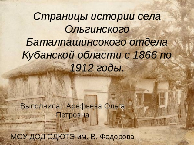 Страницы истории села Ольгинского Баталпашинсокого отдела Кубанской области с 1866 по 1912 годы. Выполнила: Арефьева Ольга Петровна МОУ ДОД СДЮТЭ им. В. Федорова