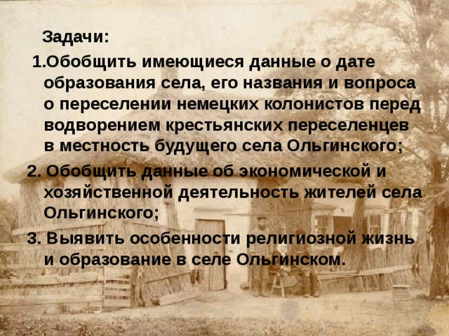 Задачи:  1.Обобщить имеющиеся данные о дате образования села, его названия и вопроса о переселении немецких колонистов перед водворением крестьянских переселенцев в местность будущего села Ольгинского; 2. Обобщить данные об экономической и хозяйственной деятельность жителей села Ольгинского; 3. Выявить особенности  религиозной жизнь и образование в селе Ольгинском.