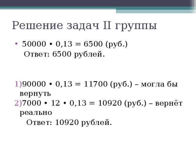 Решение задач II группы  50000 • 0,13 = 6500 (руб.)  Ответ: 6500 рублей. 90000 • 0,13 = 11700 (руб.) – могла бы вернуть 7000 • 12 • 0,13 = 10920 (руб.) – вернёт реально  Ответ: 10920 рублей.