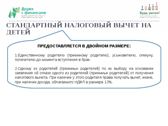 СТАНДАРТНЫЙ НАЛОГОВЫЙ ВЫЧЕТ НА ДЕТЕЙ ПРЕДОСТАВЛЯЕТСЯ В ДВОЙНОМ РАЗМЕРЕ: Единственному родителю (приемному родителю), усыновителю, опекуну, попечителю до момента вступления в брак.  Одному из родителей (приемных родителей) по их выбору на основании заявления об отказе одного из родителей (приемных родителей) от получения налогового вычета. При наличии у этого родителя права получать вычет, иначе, при наличии дохода, облагаемого НДФЛ в размере 13%.