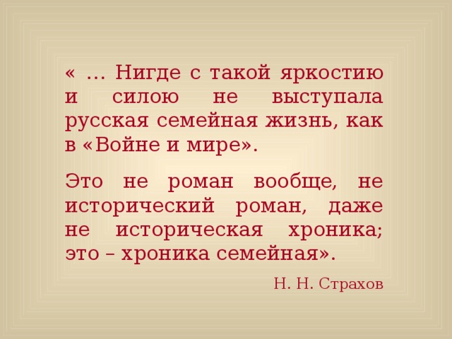 « … Нигде с такой яркостию и силою не выступала русская семейная жизнь, как в «Войне и мире». Это не роман вообще, не исторический роман, даже не историческая хроника; это – хроника семейная». Н. Н. Страхов