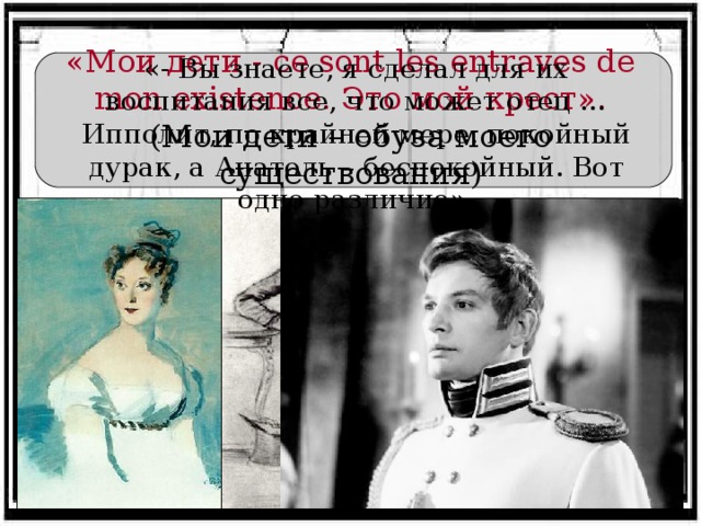 «Мои дети - ce sont les entraves de mon existence. Это мой крест». (Мои дети – обуза моего существования) «- Вы знаете, я сделал для их воспитания все, что может отец … Ипполит, по крайней мере, покойный дурак, а Анатоль – беспокойный. Вот одно различие».