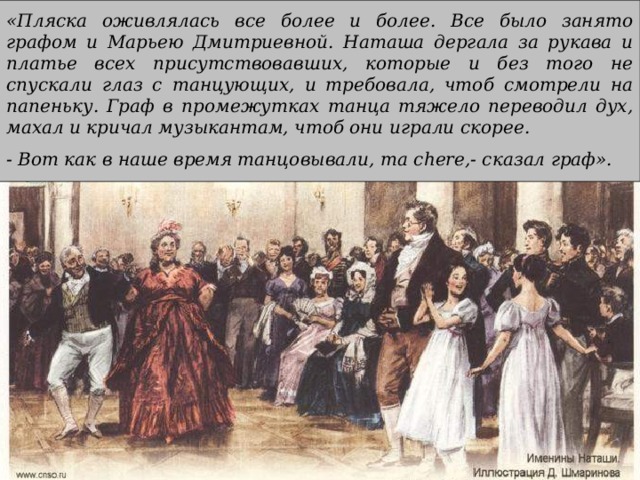 «Пляска оживлялась все более и более. Все было занято графом и Марьею Дмитриевной. Наташа дергала за рукава и платье всех присутствовавших, которые и без того не спускали глаз с танцующих, и требовала, чтоб смотрели на папеньку. Граф в промежутках танца тяжело переводил дух, махал и кричал музыкантам, чтоб они играли скорее. - Вот как в наше время танцовывали, ma chere ,- сказал граф».