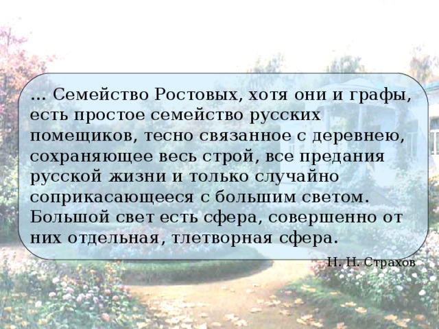 … Семейство Ростовых, хотя они и графы, есть простое семейство русских помещиков, тесно связанное с деревнею, сохраняющее весь строй, все предания русской жизни и только случайно соприкасающееся с большим светом. Большой свет есть сфера, совершенно от них отдельная, тлетворная сфера. Н. Н. Страхов