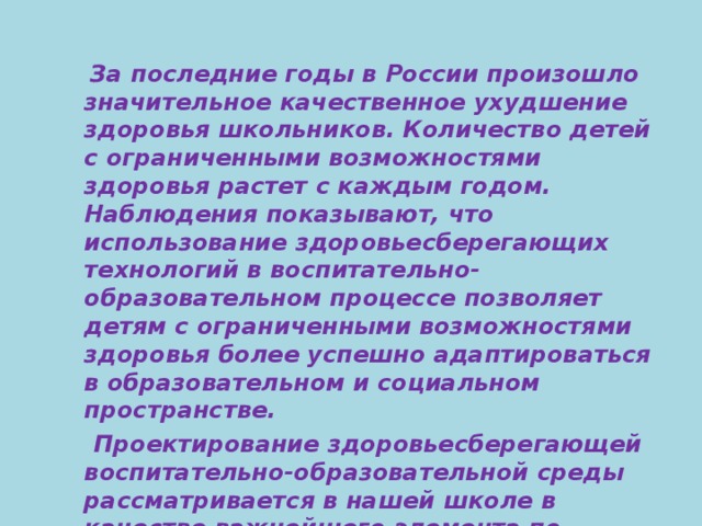 За последние годы в России произошло значительное качественное ухудшение здоровья школьников. Количество детей с ограниченными возможностями здоровья растет с каждым годом. Наблюдения показывают, что использование здоровьесберегающих технологий в воспитательно-образовательном процессе позволяет детям с ограниченными возможностями здоровья более успешно адаптироваться в образовательном и социальном пространстве.  Проектирование здоровьесберегающей воспитательно-образовательной среды рассматривается в нашей школе в качестве важнейшего элемента по сохранению и укреплению здоровья учащихся.  