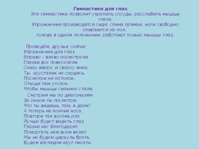 Гимнастика для глаз.  Эта гимнастика позволит укрепить сосуды, расслабить мышцы глаза.  Упражнения производятся сидя, спина прямая, ноги свободно опираются на пол,  голова в одном положении, работают только мышцы глаз.    Проведём, друзья, сейчас  Упражнения для глаз.  Вправо – влево посмотрели,  Глазки все повеселели.  Снизу вверх, и сверху вниз,  Ты, хрусталик не сердись.  Посмотри на потолок,  Отыщи там уголок.  Чтобы мышцы сильнее стали,  Смотрим мы по диагоналям.  За окном ты посмотри,  Что ты видишь, там, в дали?  А теперь на кончик носа,  Повтори так восемь раз  Лучше будет видеть глаз.  Глазки нас благодарят,  Поморгать нам всем велят.  Мы не будем циркуль брать.  Будем взглядом круг писать