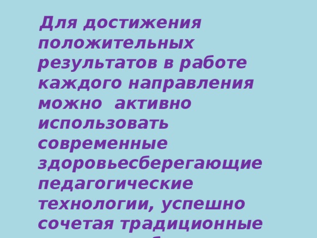 Для достижения положительных результатов в работе каждого направления можно  активно использовать современные здоровьесберегающие педагогические технологии, успешно сочетая традиционные методики обучения с новейшими   нетрадиционными педагогическими технологиями.