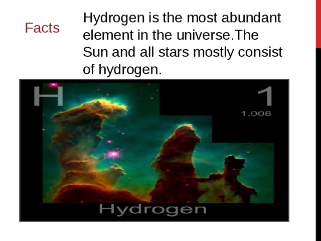 Hydrogen is the most abundant element in the universe.The Sun and all stars mostly consist of hydrogen. Facts