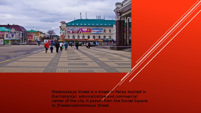 Moskovskaya Street is a street in Penza located in the historical, administrative and commercial center of the city. It passes from the Soviet Square to Zheleznodorozhnaya Street.