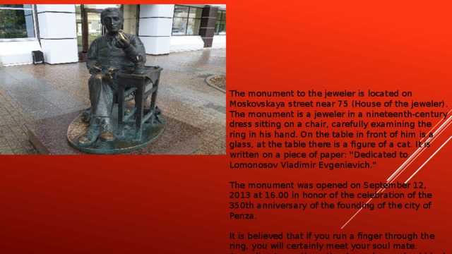 The monument to the jeweler is located on Moskovskaya street near 75 (House of the jeweler). The monument is a jeweler in a nineteenth-century dress sitting on a chair, carefully examining the ring in his hand. On the table in front of him is a glass, at the table there is a figure of a cat. It is written on a piece of paper: 