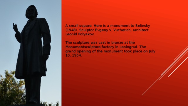 A small square. Here is a monument to Belinsky (1948). Sculptor Evgeny V. Vuchetich, architect Leonid Polyakov. The sculpture was cast in bronze at the Monumentsculpture factory in Leningrad. The grand opening of the monument took place on July 10, 1954.
