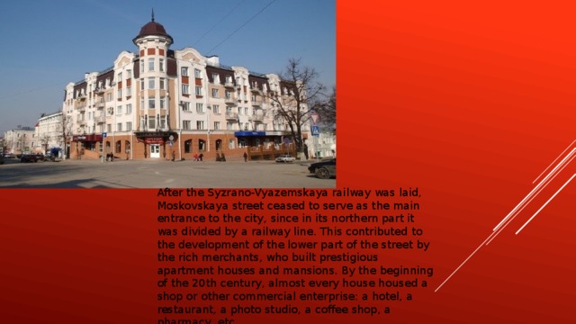After the Syzrano-Vyazemskaya railway was laid, Moskovskaya street ceased to serve as the main entrance to the city, since in its northern part it was divided by a railway line. This contributed to the development of the lower part of the street by the rich merchants, who built prestigious apartment houses and mansions. By the beginning of the 20th century, almost every house housed a shop or other commercial enterprise: a hotel, a restaurant, a photo studio, a coffee shop, a pharmacy, etc.
