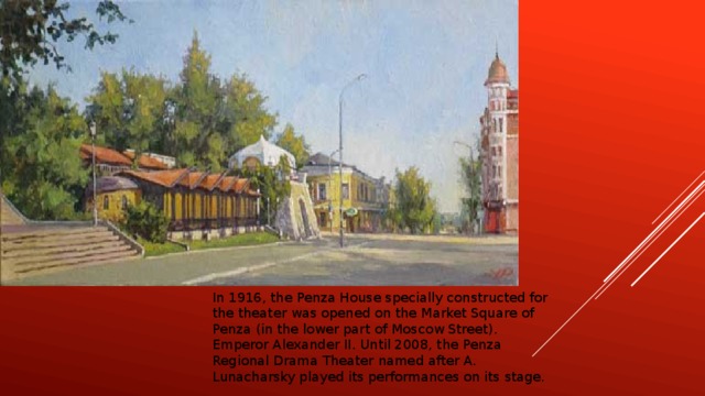 In 1916, the Penza House specially constructed for the theater was opened on the Market Square of Penza (in the lower part of Moscow Street). Emperor Alexander II. Until 2008, the Penza Regional Drama Theater named after A. Lunacharsky played its performances on its stage.