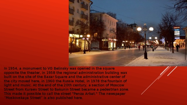 In 1954, a monument to VG Belinsky was opened in the square opposite the theater, in 1958 the regional administration building was built on the site of the Bazar Square and the administrative center of the city moved here, in 1960 the Russia Hotel, in 1978 the fountain of light and music. At the end of the 20th century, a section of Moscow Street from Kuraev Street to Bakunin Street became a pedestrian zone. This made it possible to call the street 