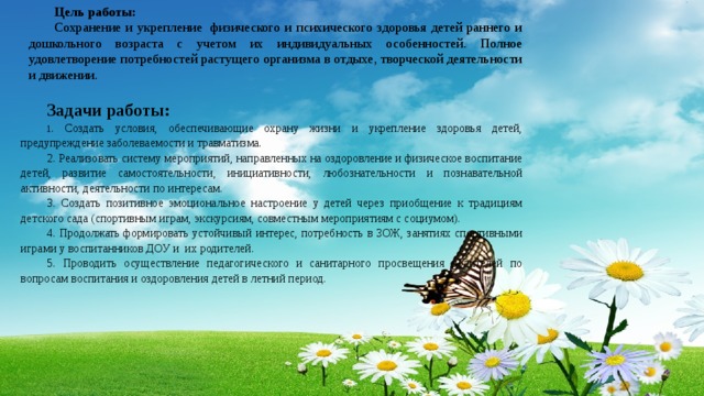 Цель работы: Сохранение и укрепление  физического и психического здоровья детей раннего и дошкольного возраста с учетом их индивидуальных особенностей. Полное удовлетворение потребностей растущего организма в отдыхе, творческой деятельности и движении.   Задачи работы: 1 . Создать условия, обеспечивающие охрану жизни и укрепление здоровья детей, предупреждение заболеваемости и травматизма. 2. Реализовать систему мероприятий, направленных на оздоровление и физическое воспитание детей, развитие самостоятельности, инициативности, любознательности и познавательной активности, деятельности по интересам.  3. Создать позитивное эмоциональное настроение у детей через приобщение к традициям детского сада (спортивным играм, экскурсиям, совместным мероприятиям с социумом). 4. Продолжать формировать устойчивый интерес, потребность в ЗОЖ, занятиях спортивными играми у воспитанников ДОУ и их родителей. 5. Проводить осуществление педагогического и санитарного просвещения родителей по вопросам воспитания и оздоровления детей в летний период.