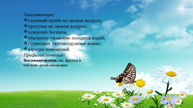 Закаливающие: утренний приём на свежем воздухе; прогулки на свежем воздухе; хождение босиком; обширное умывание холодной водой; солнечные, световоздушные ванны; аэрация помещений. Профилактические: Витаминотерапия сок, фрукты в питании детей ежедневно