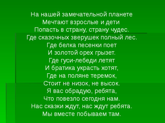 На нашей замечательной планете Мечтают взрослые и дети Попасть в страну, страну чудес. Где сказочных зверушек полный лес. Где белка песенки поет И золотой орех грызет. Где гуси-лебеди летят И братика украсть хотят, Где на поляне теремок, Стоит не низок, не высок. Я вас обрадую, ребята, Что повезло сегодня нам. Нас сказки ждут, нас ждут ребята. Мы вместе побываем там.