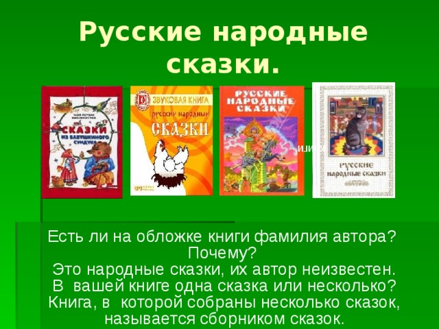 Русские народные сказки. книги Есть ли на обложке книги фамилия автора? Почему? Это народные сказки, их автор неизвестен. В вашей книге одна сказка или несколько? Книга, в которой собраны несколько сказок, называется сборником сказок.