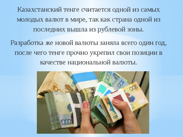 Казахстанский тенге считается одной из самых молодых валют в мире, так как страна одной из последних вышла из рублевой зоны. Разработка же новой валюты заняла всего один год, после чего тенге прочно укрепил свои позиции в качестве национальной валюты.