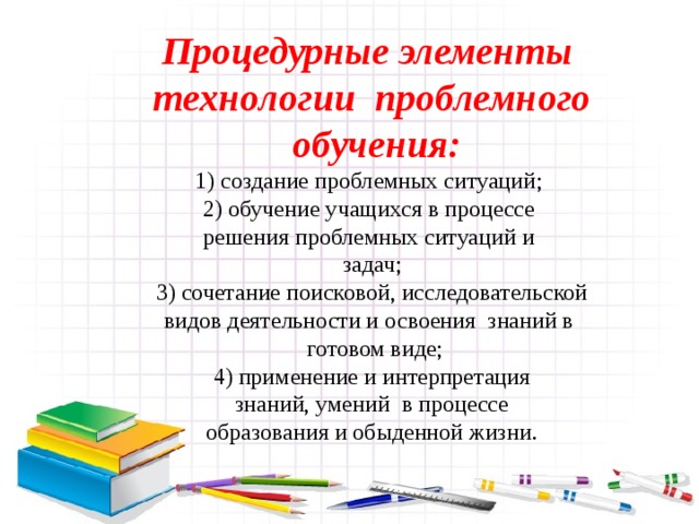 Процедурные элементы технологии проблемного  обучения: 1) создание проблемных ситуаций; 2) обучение учащихся в процессе решения проблемных ситуаций и задач; 3) сочетание поисковой, исследовательской видов деятельности и освоения знаний в  готовом виде; 4) применение и интерпретация  знаний, умений в процессе образования и обыденной жизни.