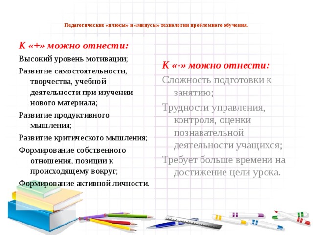 Педагогические «плюсы» и «минусы» технологии проблемного обучения.   К «+» можно отнести: К «-» можно отнести: Высокий уровень мотивации; Сложность подготовки к занятию; Развитие самостоятельности, творчества, учебной деятельности при изучении нового материала; Трудности управления, контроля, оценки познавательной деятельности учащихся; Развитие продуктивного мышления; Требует больше времени на достижение цели урока. Развитие критического мышления; Формирование собственного отношения, позиции к происходящему вокруг; Формирование активной личности.