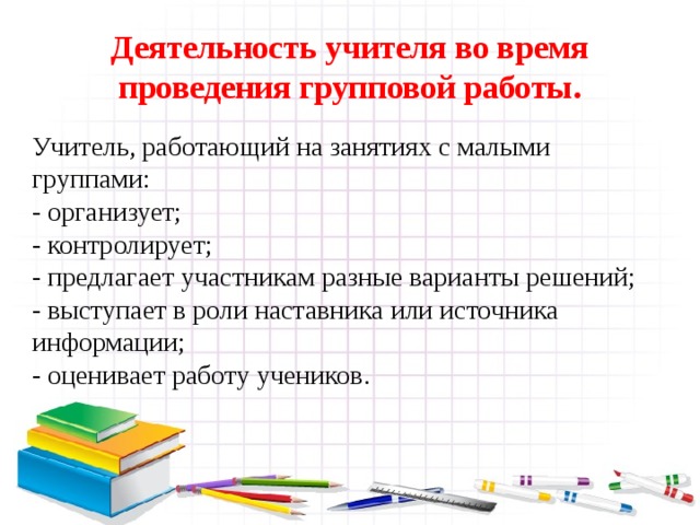 Деятельность учителя во время проведения групповой работы. Учитель, работающий на занятиях с малыми группами: - организует; - контролирует; - предлагает участникам разные варианты решений; - выступает в роли наставника или источника информации; - оценивает работу учеников.