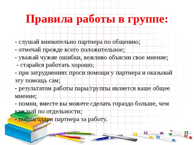 Правила работы в группе: - слушай внимательно партнера по общению; - отмечай прежде всего положительное; - уважай чужие ошибки, вежливо объясни свое мнение;  - старайся работать хорошо; - при затруднениях проси помощи у партнера и оказывай эту помощь сам; - результатом работы пары/группы является ваше общее мнение; - помни, вместе вы можете сделать гораздо больше, чем каждый по отдельности; - поблагодари партнера за работу.