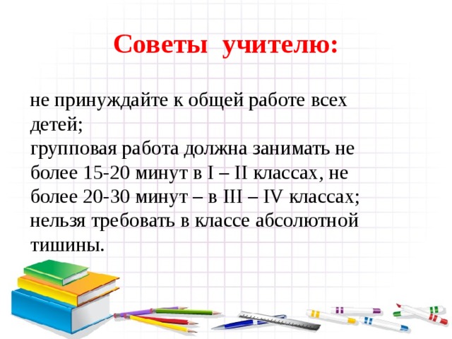 Советы учителю: не принуждайте к общей работе всех детей; групповая работа должна занимать не более 15-20 минут в I – II классах, не более 20-30 минут – в III – IV классах; нельзя требовать в классе абсолютной тишины.