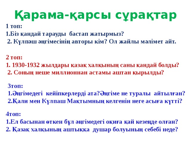 Қарама-қарсы сұрақтар 1 топ: 1.Біз қандай тарауды бастап жатырмыз?  2. Күлпәш әңгімесінің авторы кім? Ол жайлы мәлімет айт. 2 топ: 1. 1930-1932 жылдары қазақ халқының саны қандай болды?  2. Соның неше миллионнан астамы аштан қырылды? 3топ: 1.Әңгімедегі кейіпкерлерді ата?Әңгіме не туралы айтылған? 2.Қали мен Күлпаш Мақтымның келгенін неге асыға күтті? 4топ: 1.Ел басынан өткен бұл әңгімедегі оқиға қай кезеңде олған? 2. Қазақ халқының аштыққа душар болуының себебі неде?