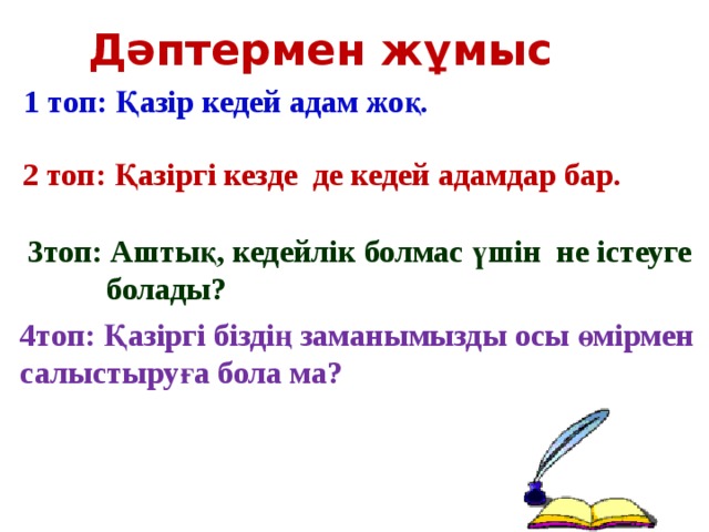 Дәптермен жұмыс 1 топ: Қазір кедей адам жоқ. 2 топ: Қазіргі кезде де кедей адамдар бар. 3топ: Аштық, кедейлік болмас үшін не істеуге  болады? 4топ: Қазіргі біздің заманымызды осы өмірмен салыстыруға бола ма?