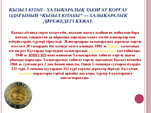 Қызыл кітап - халықаралық табиғат қорғау одағының “Қызыл кітабы” — халықаралық дәрежедегі құжат. Қызыл кітапқа сирек кездесетін, жылдан жылға азайып не жойылып бара жатқан, сондықтан да айрықша қорғауды қажет ететін жануарлар мен өсімдіктердің түрлері тіркеледі. Жануарларды халықаралық дәрежеде қорғау мәселесі 20 ғасырдың бас кезінде қолға алынды. 1902 ж. Париж қаласында алғаш рет Құстарды қорғаудың халықаралық конвенциясына қол қойылды. 1948 ж. ЮНЕСКО -ның жанынан Халықаралық табиғат қорғау одағы ұйымдастырылды. Халықаралық табиғат қорғау одағының Қызыл кітапбы 1966 ж. тұңғыш рет 2 том болып шықты. Оның 1-томында сүтқоректілердің 211 түрі, 2-томына құстардың 312 түрі туралы деректер берілді. Бұл кітап күнтізбе парақтары тәрізді арнайы жасалды, түрлер 4 категорияға топтастырылды.