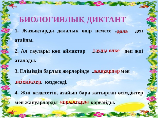 Биологиялық диктант 1. Жазықтарды далалық өңір немесе .......... деп атайды. 2. Ал таулары көп аймақтар ........... деп жиі аталады. 3. Еліміздің барлық жерлерінде ................. мен .......... .......... кездеседі. 4. Жиі кездесетін, азайып бара жатырған өсімдіктер мен жануарларды ................ қорғайды. дала таулы өлке жануарлар өсімдіктер қорықтарда