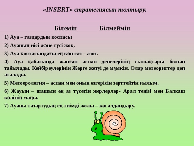 «INSERT» стратегиясын толтыру.   Білемін Білмеймін 1) Ауа – газдардың қоспасы 2) Ауаның иісі және түсі жоқ. 3) Ауа қоспасындағы ең көп газ – азот. 4) Ауа қабатында жанған аспан денелерінің сынықтары болып табылады. Кейбіреулерінің Жерге жетуі де мүмкін. Олар метеориттер деп аталады. 5) Метоерология – аспан мен оның өзгерісін зерттейтін ғылым. 6) Жауын – шашын ең аз түсетін жерлерлер- Арал теңізі мен Балқаш көлінің маңы. 7) Ауаны тазартудың ең тиімді жолы – көгалдандыру.