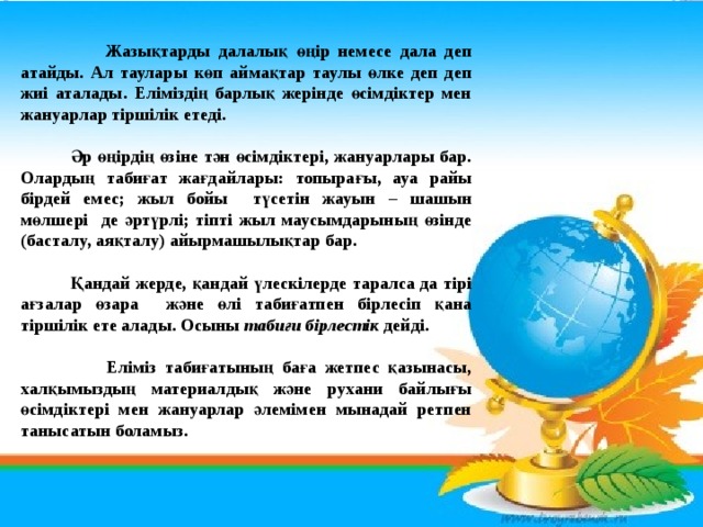 Жазықтарды далалық өңір немесе дала деп атайды. Ал таулары көп аймақтар таулы өлке деп деп жиі аталады. Еліміздің барлық жерінде өсімдіктер мен жануарлар тіршілік етеді.   Әр өңірдің өзіне тән өсімдіктері, жануарлары бар. Олардың табиғат жағдайлары: топырағы, ауа райы бірдей емес; жыл бойы түсетін жауын – шашын мөлшері де әртүрлі; тіпті жыл маусымдарының өзінде (басталу, аяқталу) айырмашылықтар бар.   Қандай жерде, қандай үлескілерде таралса да тірі ағзалар өзара және өлі табиғатпен бірлесіп қана тіршілік ете алады. Осыны табиғи бірлестік дейді.   Еліміз табиғатының баға жетпес қазынасы, халқымыздың материалдық және рухани байлығы өсімдіктері мен жануарлар әлемімен мынадай ретпен танысатын боламыз.  