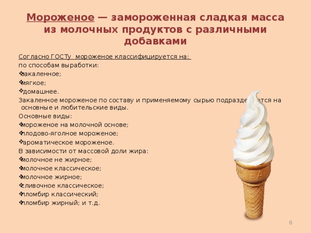 Мороженое — замороженная сладкая масса из молочных продуктов с различными добавками Согласно ГОСТу мороженое классифицируется на: по способам выработки: закаленное; мягкое;  домашнее. Закаленное мороженое по составу и применяемому сырью подразделяются на основные и любительские виды. Основные виды: мороженое на молочной основе; плодово-яголное мороженое;  ароматическое мороженое. В зависимости от массовой доли жира: молочное не жирное; молочное классическое; молочное жирное; сливочное классическое; пломбир классический; пломбир жирный; и т.д.