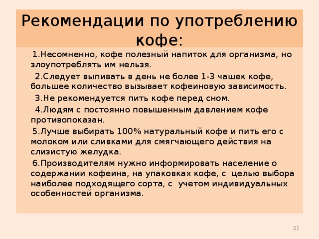 Рекомендации по употреблению кофе:  1.Несомненно, кофе полезный напиток для организма, но злоупотреблять им нельзя.  2.Следует выпивать в день не более 1-3 чашек кофе, большее количество вызывает кофеиновую зависимость.  3.Не рекомендуется пить кофе перед сном.  4.Людям с постоянно повышенным давлением кофе противопоказан.  5.Лучше выбирать 100% натуральный кофе и пить его с молоком или сливками для смягчающего действия на слизистую желудка.  6.Производителям нужно информировать население о содержании кофеина, на упаковках кофе, с целью выбора наиболее подходящего сорта, с учетом индивидуальных особенностей организма.